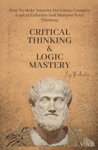 Critical Thinking & Logic Mastery – 3 Books In 1: How To Make Smarter Decisi…